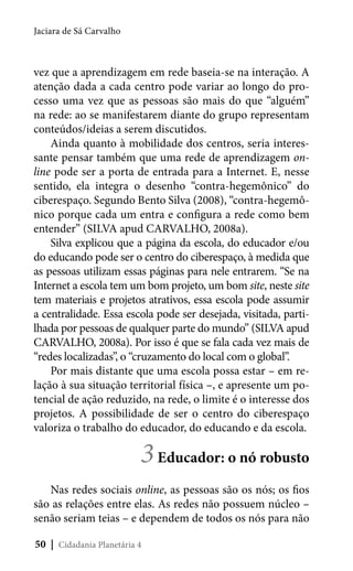 Jaciara de Sá Carvalho

vez que a aprendizagem em rede baseia-se na interação. A
atenção dada a cada centro pode variar ao longo do processo uma vez que as pessoas são mais do que “alguém”
na rede: ao se manifestarem diante do grupo representam
conteúdos/ideias a serem discutidos.
Ainda quanto à mobilidade dos centros, seria interessante pensar também que uma rede de aprendizagem online pode ser a porta de entrada para a Internet. E, nesse
sentido, ela integra o desenho “contra-hegemônico” do
ciberespaço. Segundo Bento Silva (2008), “contra-hegemônico porque cada um entra e configura a rede como bem
entender” (SILVA apud CARVALHO, 2008a).
Silva explicou que a página da escola, do educador e/ou
do educando pode ser o centro do ciberespaço, à medida que
as pessoas utilizam essas páginas para nele entrarem. “Se na
Internet a escola tem um bom projeto, um bom site, neste site
tem materiais e projetos atrativos, essa escola pode assumir
a centralidade. Essa escola pode ser desejada, visitada, partilhada por pessoas de qualquer parte do mundo” (SILVA apud
CARVALHO, 2008a). Por isso é que se fala cada vez mais de
“redes localizadas”, o “cruzamento do local com o global”.
Por mais distante que uma escola possa estar – em relação à sua situação territorial física –, e apresente um potencial de ação reduzido, na rede, o limite é o interesse dos
projetos. A possibilidade de ser o centro do ciberespaço
valoriza o trabalho do educador, do educando e da escola.

3 Educador: o nó robusto

Nas redes sociais online, as pessoas são os nós; os fios
são as relações entre elas. As redes não possuem núcleo –
senão seriam teias – e dependem de todos os nós para não
50 | Cidadania Planetária 4

 
