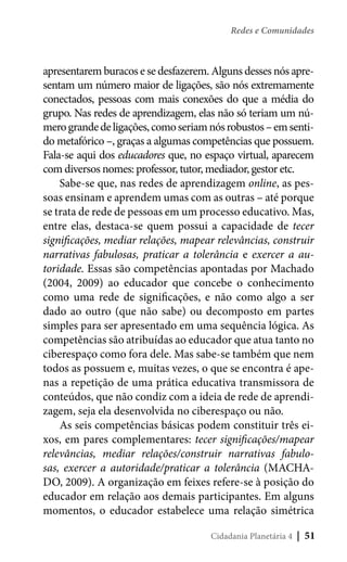 Redes e Comunidades

apresentarem buracos e se desfazerem. Alguns desses nós apresentam um número maior de ligações, são nós extremamente
conectados, pessoas com mais conexões do que a média do
grupo. Nas redes de aprendizagem, elas não só teriam um número grande de ligações, como seriam nós robustos – em sentido metafórico –, graças a algumas competências que possuem.
Fala-se aqui dos educadores que, no espaço virtual, aparecem
com diversos nomes: professor, tutor, mediador, gestor etc.
Sabe-se que, nas redes de aprendizagem online, as pessoas ensinam e aprendem umas com as outras – até porque
se trata de rede de pessoas em um processo educativo. Mas,
entre elas, destaca-se quem possui a capacidade de tecer
significações, mediar relações, mapear relevâncias, construir
narrativas fabulosas, praticar a tolerância e exercer a autoridade. Essas são competências apontadas por Machado
(2004, 2009) ao educador que concebe o conhecimento
como uma rede de significações, e não como algo a ser
dado ao outro (que não sabe) ou decomposto em partes
simples para ser apresentado em uma sequência lógica. As
competências são atribuídas ao educador que atua tanto no
ciberespaço como fora dele. Mas sabe-se também que nem
todos as possuem e, muitas vezes, o que se encontra é apenas a repetição de uma prática educativa transmissora de
conteúdos, que não condiz com a ideia de rede de aprendizagem, seja ela desenvolvida no ciberespaço ou não.
As seis competências básicas podem constituir três eixos, em pares complementares: tecer significações/mapear
relevâncias, mediar relações/construir narrativas fabulosas, exercer a autoridade/praticar a tolerância (MACHADO, 2009). A organização em feixes refere-se à posição do
educador em relação aos demais participantes. Em alguns
momentos, o educador estabelece uma relação simétrica
Cidadania Planetária 4

| 51

 