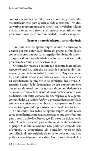 Jaciara de Sá Carvalho

com os integrantes da rede, mas, em outros, precisa estar
assimetricamente para ajudar a rede a avançar. Três desses verbos representam ações simétricas, niveladas: tolerar,
mediar e tecer; os outros, a assimetria necessária em um
processo educativo: exercer autoridade, fabular e mapear.
Exercer a autoridade/praticar a tolerância
Em uma rede de aprendizagem online, o educador se
destaca por sua autoridade diante do grupo, atribuída aos
conhecimentos que possui a respeito do objeto de aprendizagem e da responsabilidade que toma para si acerca do
processo de ensino a ser desenvolvido.
O educador recorda a autoridade encontrada na cultura
tecnomeritocrática, primeira camada de confecção do ciberespaço, como tratado no início deste livro. Naquele contexto, a autoridade estava enraizada na academia e na ciência,
na coordenação de projetos e na confiança dos demais. O
respeito à autoridade demandava de seu comportamento,
que estava de acordo com as normas da comunidade/rede e
do valor de compartilhamento de seus conhecimentos com
os demais. Em outra camada do ciberespaço, a de algumas
comunidades da cultura hacker, a presença dessa autoridade
também era encontrada, embora os agrupamentos fossem
mais auto-organizados por não terem vínculo institucional.
O educador das redes de aprendizagem online revela
cerca semelhança com essas autoridades que contribuíram
para a construção do ciberespaço. Entre os participantes da
rede, ele se faz presente para acalorar, alimentar e orientar
o grupo. Mas sua autoridade não pode ser exercida sem
tolerância. A competência do educador revela-se pela
consciência da necessidade de respeito pelos outros, uma
prática essencialmente educativa. Com a suavidade da lua,
52 | Cidadania Planetária 4

 