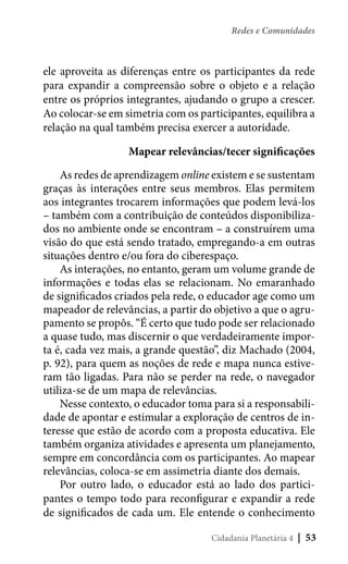 Redes e Comunidades

ele aproveita as diferenças entre os participantes da rede
para expandir a compreensão sobre o objeto e a relação
entre os próprios integrantes, ajudando o grupo a crescer.
Ao colocar-se em simetria com os participantes, equilibra a
relação na qual também precisa exercer a autoridade.
Mapear relevâncias/tecer significações
As redes de aprendizagem online existem e se sustentam
graças às interações entre seus membros. Elas permitem
aos integrantes trocarem informações que podem levá-los
– também com a contribuição de conteúdos disponibilizados no ambiente onde se encontram – a construírem uma
visão do que está sendo tratado, empregando-a em outras
situações dentro e/ou fora do ciberespaço.
As interações, no entanto, geram um volume grande de
informações e todas elas se relacionam. No emaranhado
de significados criados pela rede, o educador age como um
mapeador de relevâncias, a partir do objetivo a que o agrupamento se propôs. “É certo que tudo pode ser relacionado
a quase tudo, mas discernir o que verdadeiramente importa é, cada vez mais, a grande questão”, diz Machado (2004,
p. 92), para quem as noções de rede e mapa nunca estiveram tão ligadas. Para não se perder na rede, o navegador
utiliza-se de um mapa de relevâncias.
Nesse contexto, o educador toma para si a responsabilidade de apontar e estimular a exploração de centros de interesse que estão de acordo com a proposta educativa. Ele
também organiza atividades e apresenta um planejamento,
sempre em concordância com os participantes. Ao mapear
relevâncias, coloca-se em assimetria diante dos demais.
Por outro lado, o educador está ao lado dos participantes o tempo todo para reconfigurar e expandir a rede
de significados de cada um. Ele entende o conhecimento
Cidadania Planetária 4

| 53

 