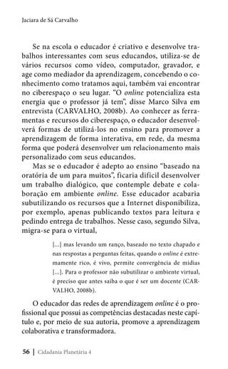 Jaciara de Sá Carvalho

Se na escola o educador é criativo e desenvolve trabalhos interessantes com seus educandos, utiliza-se de
vários recursos como vídeo, computador, gravador, e
age como mediador da aprendizagem, concebendo o conhecimento como tratamos aqui, também vai encontrar
no ciberespaço o seu lugar. “O online potencializa esta
energia que o professor já tem”, disse Marco Silva em
entrevista (CARVALHO, 2008b). Ao conhecer as ferramentas e recursos do ciberespaço, o educador desenvolverá formas de utilizá-los no ensino para promover a
aprendizagem de forma interativa, em rede, da mesma
forma que poderá desenvolver um relacionamento mais
personalizado com seus educandos.
Mas se o educador é adepto ao ensino “baseado na
oratória de um para muitos”, ficaria difícil desenvolver
um trabalho dialógico, que contemple debate e colaboração em ambiente online. Esse educador acabaria
subutilizando os recursos que a Internet disponibiliza,
por exemplo, apenas publicando textos para leitura e
pedindo entrega de trabalhos. Nesse caso, segundo Silva,
migra-se para o virtual,
[...] mas levando um ranço, baseado no texto chapado e
nas respostas a perguntas feitas, quando o online é extremamente rico, é vivo, permite convergência de mídias
[...]. Para o professor não subutilizar o ambiente virtual,
é preciso que antes saiba o que é ser um docente (CARVALHO, 2008b).

O educador das redes de aprendizagem online é o profissional que possui as competências destacadas neste capítulo e, por meio de sua autoria, promove a aprendizagem
colaborativa e transformadora.
56 | Cidadania Planetária 4

 