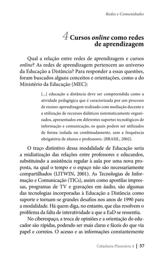 Redes e Comunidades

4 Cursos online como redes
de aprendizagem
Qual a relação entre redes de aprendizagem e cursos
online? As redes de aprendizagem pertencem ao universo
da Educação a Distância? Para responder a essas questões,
foram buscados alguns conceitos e orientações, como a do
Ministério da Educação (MEC):
[...] educação a distância deve ser compreendida como a
atividade pedagógica que é caracterizada por um processo
de ensino-aprendizagem realizado com mediação docente e
a utilização de recursos didáticos sistematicamente organizados, apresentados em diferentes suportes tecnológicos de
informação e comunicação, os quais podem ser utilizados
de forma isolada ou combinadamente, sem a frequência
obrigatória de alunos e professores. (BRASIL, 2002).

O traço distintivo dessa modalidade de Educação seria
a midiatização das relações entre professores e educandos,
substituindo a assistência regular à aula por uma nova proposta, na qual o tempo e o espaço não são necessariamente
compartilhados (LITWIN, 2001). As Tecnologias de Informação e Comunicação (TICs), assim como apostilas impressas, programas de TV e gravações em áudio, são algumas
das tecnologias incorporadas à Educação a Distância como
suporte e tornam-se grandes desafios nos anos de 1990 para
a modalidade. Há quem diga, no entanto, que elas resolvem o
problema da falta de interatividade a que a EaD se ressentia.
No ciberespaço, a troca de opiniões e a orientação do educador são rápidas, podendo ser mais claras e fáceis do que via
papel e correios. O acesso e as informações constantemente
Cidadania Planetária 4

| 57

 