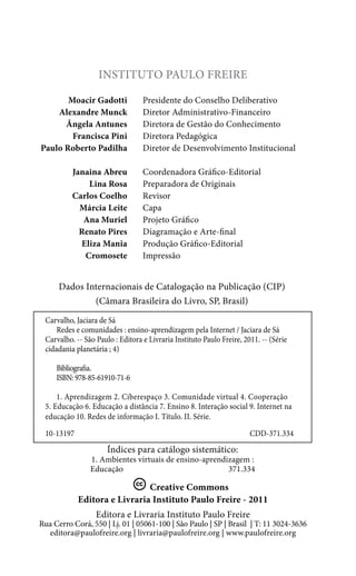 Instituto Paulo Freire
	
Moacir Gadotti	
	
Alexandre Munck	
	
Ângela Antunes	
	
Francisca Pini	
Paulo Roberto Padilha	
	
	
	
	
	
	
	
	

Presidente do Conselho Deliberativo
Diretor Administrativo-Financeiro
Diretora de Gestão do Conhecimento
Diretora Pedagógica
Diretor de Desenvolvimento Institucional

Janaina Abreu	
Coordenadora Gráfico-Editorial
Lina Rosa 	 Preparadora de Originais
Carlos Coelho	Revisor
Márcia Leite	Capa
Ana Muriel	
Projeto Gráfico
Renato Pires 	 Diagramação e Arte-final
Eliza Mania	
Produção Gráfico-Editorial
Cromosete	Impressão

Dados Internacionais de Catalogação na Publicação (CIP)
(Câmara Brasileira do Livro, SP, Brasil)
Carvalho, Jaciara de Sá
Redes e comunidades : ensino-aprendizagem pela Internet / Jaciara de Sá
Carvalho. -- São Paulo : Editora e Livraria Instituto Paulo Freire, 2011. -- (Série
cidadania planetária ; 4)
Bibliografia.
ISBN: 978-85-61910-71-6
1. Aprendizagem 2. Ciberespaço 3. Comunidade virtual 4. Cooperação
5. Educação 6. Educação a distância 7. Ensino 8. Interação social 9. Internet na
educação 10. Redes de informação I. Título. II. Série.
10-13197	CDD-371.334

Índices para catálogo sistemático:

1. Ambientes virtuais de ensino-aprendizagem :
Educação
371.334

Creative Commons
Editora e Livraria Instituto Paulo Freire - 2011
Editora e Livraria Instituto Paulo Freire

Rua Cerro Corá, 550 | Lj. 01 | 05061-100 | São Paulo | SP | Brasil | T: 11 3024-3636
editora@paulofreire.org | livraria@paulofreire.org | www.paulofreire.org

 