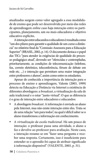 Jaciara de Sá Carvalho

atualizadas surgem como valor agregado a essa modalidade de ensino que pode ser desenvolvida por meio das redes
de aprendizagem online caso haja interação entre os participantes, planejamento, um ou mais educadores e objetivo
educativo explícito.
A interação entre educandos e educadores é ressaltada como
“um dos pilares para garantir a qualidade de um curso a distância” no relatório final da “Comissão Assessora para a Educação
Superior” (BRASIL, 2002, p. 14). O documento destaca o papel
das TICs “para atender às exigências de qualidade do processo pedagógico atual”, devendo ser “oferecidas e contempladas,
prioritariamente, as condições de telecomunicação (telefone,
fax, correio eletrônico, teleconferência, fórum de debate em
rede etc. ...) e interação que permitam uma maior integração
entre professores e alunos”, assim como entre os estudantes.
Apesar de conhecida a importância da interação para o
processo de ensino e aprendizagem, Valente (2003, 1999)
detecta na Educação a Distância via Internet a existência de
diferentes abordagens: a broadcast, a virtualização da sala de
aula tradicional e o estar “junto virtual”. O que as diferencia
é o grau de interação entre educadores e educandos:
yyA abordagem broadcast. A informação é enviada ao aluno
pela Internet, mas não existe interação entre eles. Trata-se
de uma relação “um para todos”, na qual é difícil saber se o
aluno transformou a informação em conhecimento.
yyA virtualização da escola tradicional. Há um pouco de
interação: o professor passa uma atividade, o aluno a
faz e devolve ao professor para avaliação. Neste caso,
a interação resume-se em “fazer uma pergunta e receber uma resposta. Certamente, isso é insuficiente para
entender se o aprendiz foi capaz de atribuir significado
à informação disponível” (VALENTE, 2003, p. 31).
58 | Cidadania Planetária 4

 