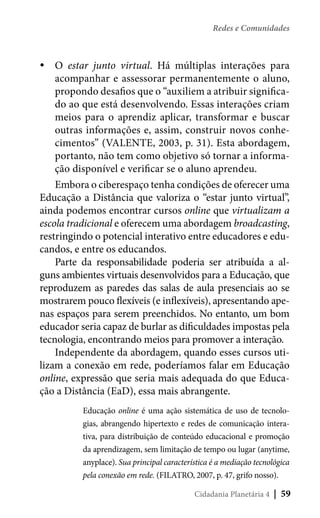 Redes e Comunidades

yyO estar junto virtual. Há múltiplas interações para
acompanhar e assessorar permanentemente o aluno,
propondo desafios que o “auxiliem a atribuir significado ao que está desenvolvendo. Essas interações criam
meios para o aprendiz aplicar, transformar e buscar
outras informações e, assim, construir novos conhecimentos” (VALENTE, 2003, p. 31). Esta abordagem,
portanto, não tem como objetivo só tornar a informação disponível e verificar se o aluno aprendeu.
Embora o ciberespaço tenha condições de oferecer uma
Educação a Distância que valoriza o “estar junto virtual”,
ainda podemos encontrar cursos online que virtualizam a
escola tradicional e oferecem uma abordagem broadcasting,
restringindo o potencial interativo entre educadores e educandos, e entre os educandos.
Parte da responsabilidade poderia ser atribuída a alguns ambientes virtuais desenvolvidos para a Educação, que
reproduzem as paredes das salas de aula presenciais ao se
mostrarem pouco flexíveis (e inflexíveis), apresentando apenas espaços para serem preenchidos. No entanto, um bom
educador seria capaz de burlar as dificuldades impostas pela
tecnologia, encontrando meios para promover a interação.
Independente da abordagem, quando esses cursos utilizam a conexão em rede, poderíamos falar em Educação
online, expressão que seria mais adequada do que Educação a Distância (EaD), essa mais abrangente.
Educação online é uma ação sistemática de uso de tecnologias, abrangendo hipertexto e redes de comunicação interativa, para distribuição de conteúdo educacional e promoção
da aprendizagem, sem limitação de tempo ou lugar (anytime,
anyplace). Sua principal característica é a mediação tecnológica
pela conexão em rede. (FILATRO, 2007, p. 47, grifo nosso).
Cidadania Planetária 4

| 59

 