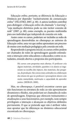 Jaciara de Sá Carvalho

Educação online, portanto, se diferencia da Educação a
Distância por depender “exclusivamente da comunicação
online” (FILATRO, 2007, p. 48). A autora também contribui
para distinguir a Educação online do chamado “e-learning”,
“cuja mediação eletrônica pode ou não incluir conexão de
rede” (2007, p. 48); como exemplo, os pacotes multimídia
para uso individual que independe de conexão em rede.
Assim como os cursos, poderiam ser incluídas as redes de
aprendizagem desenvolvidas no ciberespaço ao universo da
Educação online, uma vez que ambas apresentam um processo
de ensino com mediação pedagógica pela conexão em rede.
Respondendo à pergunta inicial, os cursos online podem
ser chamados de redes de aprendizagem quando estimularem a interação entre educadores e educandos e entre os estudantes, estando abertos a propostas dos participantes.
Há cursos com propostas mais abertas. O professor cria
alguns materiais, atividades, questões e os alunos se organizam na escolha dos tópicos, dos materiais, das pesquisas, da produção. São cursos mais centrados na colaboração
dos alunos do que no professor e pressupõem alunos com
muita maturidade, motivação e capacidade de aprender
juntos. (MORAN, 2008).

Mas, no ciberespaço, é possível encontrar cursos que
não funcionam na estrutura de rede; ao não apresentarem
dinamismo e fluidez, não poderiam ser chamados de redes
de aprendizagem. Empresas que oferecem treinamentos e
atualizações a seus funcionários, por exemplo, nem sempre
privilegiam a interação e alcançam os objetivos definidos
previamente. O que se pretende aqui não é atribuir valor,
mas apontar que há diferenças na dinâmica educacional
encontrada no ciberespaço.
60 | Cidadania Planetária 4

 
