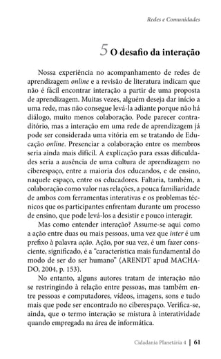 Redes e Comunidades

5 O desafio da interação
Nossa experiência no acompanhamento de redes de
aprendizagem online e a revisão de literatura indicam que
não é fácil encontrar interação a partir de uma proposta
de aprendizagem. Muitas vezes, alguém deseja dar início a
uma rede, mas não consegue levá-la adiante porque não há
diálogo, muito menos colaboração. Pode parecer contraditório, mas a interação em uma rede de aprendizagem já
pode ser considerada uma vitória em se tratando de Educação online. Presenciar a colaboração entre os membros
seria ainda mais difícil. A explicação para essas dificuldades seria a ausência de uma cultura de aprendizagem no
ciberespaço, entre a maioria dos educandos, e de ensino,
naquele espaço, entre os educadores. Faltaria, também, a
colaboração como valor nas relações, a pouca familiaridade
de ambos com ferramentas interativas e os problemas técnicos que os participantes enfrentam durante um processo
de ensino, que pode levá-los a desistir e pouco interagir.
Mas como entender interação? Assume-se aqui como
a ação entre duas ou mais pessoas, uma vez que inter é um
prefixo à palavra ação. Ação, por sua vez, é um fazer consciente, significado, é a “característica mais fundamental do
modo de ser do ser humano” (ARENDT apud MACHADO, 2004, p. 153).
No entanto, alguns autores tratam de interação não
se restringindo à relação entre pessoas, mas também entre pessoas e computadores, vídeos, imagens, sons e tudo
mais que pode ser encontrado no ciberespaço. Verifica-se,
ainda, que o termo interação se mistura à interatividade
quando empregada na área de informática.
Cidadania Planetária 4

| 61

 