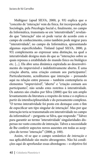 Jaciara de Sá Carvalho

Multigner (apud SILVA, 2000, p. 93) explica que o
“conceito de ‘interação’ vem da física, foi incorporada pela
Sociologia, pela Psicologia Social e, finalmente, no campo
da Informática, transmuta-se em ‘interatividade’”, revelando que “interação” não só pode variar de acordo com o
campo de conhecimento, como também pode migrar para
“interatividade”, no campo da Informática, apresentando
algumas especificidades. Tinland (apud SILVA, 2000, p.
93) complementa ao expressar uma distinção, na qual a
interatividade designa mais do que as “interações sobre as
quais repousa a estabilidade do mundo físico ou biológico
etc. [...]. Ela abre uma dinâmica espiralada ao desenvolvimento do imprevisível e indefinitivamente aberto. É uma
criação aberta, uma criação comum aos participantes”.
Particularmente, acreditamos que interação – pensando
aqui na relação entre pessoas – também contemplaria os
elementos “imprevisível”, “aberto” e “criação comum aos
participantes”, não sendo estes restritos à interatividade.
Os autores são citados por Silva (2000) que fez um amplo
levantamento da literatura a respeito do tema e o explora a
partir da interdisciplinaridade e do pensamento complexo.
“O termo interatividade foi posto em destaque com o fim
de especificar um tipo singular de interação”. Mas por que
interação teria se transmutado em interatividade no campo
da informática? – pergunta-se Silva, que responde: “Talvez
para garantir ao termo ‘interatividade’ singularidades dispersas no vasto conceito de interação. Talvez a necessidade
de lhe conferir aspectos novos ausentes em todas as acepções do termo ‘interação’” (2000, p. 100).
Assim, vê-se que o campo semântico de interação e
sua aplicabilidade são muito abrangentes. Não há condições aqui de aprofundar essas abordagens – o objetivo foi
62 | Cidadania Planetária 4

 