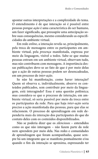 Redes e Comunidades

apontar outras interpretações e a complexidade do tema.
O entendimento é de que interação só é possível entre
pessoas porque ação é uma característica do ser humano,
um fazer significado, que pressupõe uma antecipação sobre suas consequências, mesmo considerando as especificidades do ambiente virtual.
Em rede online, a interação revela-se, principalmente,
pela troca de mensagens entre os participantes em ambiente virtual, pela presença manifestada, expressa por
meio da linguagem, visível a todos. Sabe-se que muitas
pessoas entram em um ambiente virtual, observam tudo,
mas não contribuem com mensagens. A importância dessas publicações deve-se ao fato de que é por meio delas
que a ação de outras pessoas podem ser desencadeadas,
em um processo de inter-ação.
Se não há manifestação, como haver interação?
Quem só observa e, individualmente, absorve os conteúdos publicados, sem contribuir por meio da linguagem, está interagindo? Essa é uma questão polêmica;
mas considera-se que o processo de interação, em ambiente virtual, só seria possível por meio da troca entre
os participantes da rede. Para que haja inter-ação seria
preciso a ação manifestada das pessoas, para que elas se
relacionem. O processo de aprendizagem em rede dependeria mais da interação dos participantes do que do
contato deles com os conteúdos disponibilizados.
Não se poderia dizer que os silenciosos – entendidos
como os que não interagem – não fazem parte da rede
nem aprendem por meio dela. Nas redes e comunidades
de aprendizagem que foram acompanhadas, quase sempre há um integrante que se manifesta pontualmente e/ou
quando o fim da interação se aproxima, expressando ter
Cidadania Planetária 4

| 63

 