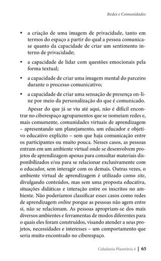 Redes e Comunidades

yya criação de uma imagem de privacidade, tanto em
termos do espaço a partir do qual a pessoa comunicase quanto da capacidade de criar um sentimento interno de privacidade;
yya capacidade de lidar com questões emocionais pela
forma textual;
yya capacidade de criar uma imagem mental do parceiro
durante o processo comunicativo;
yya capacidade de criar uma sensação de presença on-line por meio da personalização do que é comunicado.
Apesar do que já se viu até aqui, não é difícil encontrar no ciberespaço agrupamentos que se nomeiam redes e,
mais comumente, comunidades virtuais de aprendizagem
– apresentando um planejamento, um educador e objetivo educativo explícito – sem que haja comunicação entre
os participantes ou muito pouca. Nesses casos, as pessoas
entram em um ambiente virtual onde se desenvolvem projetos de aprendizagem apenas para consultar materiais disponibilizados e/ou para se relacionar exclusivamente com
o educador, sem interagir com os demais. Outras vezes, o
ambiente virtual de aprendizagem é utilizado como site,
divulgando conteúdos, mas sem uma proposta educativa,
situações didáticas e interação entre os inscritos no ambiente. Não poderíamos classificar esses casos como redes
de aprendizagem online porque as pessoas não agem entre
si, não se relacionam. As pessoas apropriam-se dos mais
diversos ambientes e ferramentas de modos diferentes para
o quais eles foram construídos, visando atender a seus projetos, necessidades e interesses – um comportamento que
seria muito encontrado no ciberespaço.
Cidadania Planetária 4

| 65

 