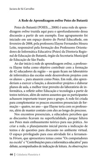 Jaciara de Sá Carvalho

A Rede de Aprendizagem online Poies do Butantã
Poies do Butantã (POIES..., 2008) é uma rede de aprendizagem online trazida aqui para o aprofundamento dessa
discussão a partir de um exemplo. Esse agrupamento foi
iniciado em um espaço dentro do Portal EducaRede, em
fevereiro de 2008, pela professora Elayne Fernandes Moura
Leite, responsável pela formação dos Professores Orientadores de Informática Educativa (Poies) da Diretoria Regional de Educação do Butantã, órgão da Secretaria Municipal
de Educação de São Paulo.
Ao dar início à rede de aprendizagem online, a professora Elayne tinha como objetivo contribuir com a formação
de 42 educadores da região – os quais ficam no laboratório
de informática das escolas onde desenvolvem projetos com
os alunos –, para atuarem como Poies. Em rede, eles aprenderiam a exercer a função, a desenvolver projetos e elaborar
planos de aula, a melhor tirar proveito do laboratório de informática, a refletir sobre Educação e tecnologia a partir de
textos teóricos, além de outros assuntos que os participantes
achassem importante trazer para o grupo. A rede foi criada
para complementar os poucos encontros presenciais de formação – quatro, no ano – que Elayne teria com os professores, além de manter contato com eles ao longo do processo.
Nos encontros presenciais, a educadora percebeu que
as discussões ficavam na superficialidade, porque faltava
aos Poies mais embasamento teórico para sua prática. Ao
criar a rede, o planejamento inicial previu a indicação de
textos e de questões para discussão no ambiente virtual.
O espaço privilegiado para essa atividade foi a ferramenta Fórum, que apresentava temas como “Os computadores
na escola” e “Contribuições para a informática educativa” para
debate, acompanhados de indicação de leitura. As observações
66 | Cidadania Planetária 4

 