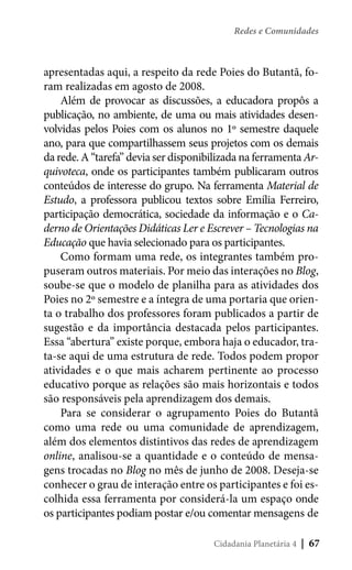 Redes e Comunidades

apresentadas aqui, a respeito da rede Poies do Butantã, foram realizadas em agosto de 2008.
Além de provocar as discussões, a educadora propôs a
publicação, no ambiente, de uma ou mais atividades desenvolvidas pelos Poies com os alunos no 1º semestre daquele
ano, para que compartilhassem seus projetos com os demais
da rede. A “tarefa” devia ser disponibilizada na ferramenta Arquivoteca, onde os participantes também publicaram outros
conteúdos de interesse do grupo. Na ferramenta Material de
Estudo, a professora publicou textos sobre Emília Ferreiro,
participação democrática, sociedade da informação e o Caderno de Orientações Didáticas Ler e Escrever – Tecnologias na
Educação que havia selecionado para os participantes.
Como formam uma rede, os integrantes também propuseram outros materiais. Por meio das interações no Blog,
soube-se que o modelo de planilha para as atividades dos
Poies no 2º semestre e a íntegra de uma portaria que orienta o trabalho dos professores foram publicados a partir de
sugestão e da importância destacada pelos participantes.
Essa “abertura” existe porque, embora haja o educador, trata-se aqui de uma estrutura de rede. Todos podem propor
atividades e o que mais acharem pertinente ao processo
educativo porque as relações são mais horizontais e todos
são responsáveis pela aprendizagem dos demais.
Para se considerar o agrupamento Poies do Butantã
como uma rede ou uma comunidade de aprendizagem,
além dos elementos distintivos das redes de aprendizagem
online, analisou-se a quantidade e o conteúdo de mensagens trocadas no Blog no mês de junho de 2008. Deseja-se
conhecer o grau de interação entre os participantes e foi escolhida essa ferramenta por considerá-la um espaço onde
os participantes podiam postar e/ou comentar mensagens de
Cidadania Planetária 4

| 67

 