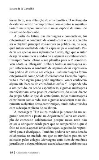 Jaciara de Sá Carvalho

forma livre, sem definição de uma temática. O sentimento
de estar em rede e o compromisso com o outro se manifestariam mais espontaneamente nessa espécie de mural de
recados e de discussão.
A partir da leitura das mensagens e comentários, foi
categorizado o conteúdo de acordo com o que se acredita
ser o objetivo principal dos autores ao publicá-las, ou seja,
qual intencionalidade estaria expressa pelo conteúdo. Poderia ser apenas uma informação à rede, algo que o autor
desejaria comunicar a todos ou a alguém especificamente.
Exemplo: “Achei ótima a sua planilha para o 2º semestre.
Vou adotá-la. Obrigada”. Embora todas as mensagens sejam informação, o conteúdo de algumas delas expressaria
um pedido de auxílio aos colegas. Essas mensagens foram
categorizadas como pedido de colaboração. Exemplo: “Aproveito a mensagem para pedir sugestões. Vocês conhecem
algum site bacana de cruzadinhas online?”. Respondendo
a um pedido, ou sendo espontâneas, algumas mensagens
manifestariam uma postura colaborativa do autor diante
do grupo. Sabe-se que, de certa forma, todas as mensagens
contribuem com a rede, mas algumas revelariam mais claramente o objetivo dessa contribuição, tendo sido enviadas
com o desejo explícito de colaborar.
A mensagem “Fiz outro modelo já pensando no segundo semestre e postei na Arquivoteca” seria um exemplo de conteúdo colaborativo porque nessa rede não
existe a obrigatoriedade para que se compartilhe o que é
feito na escola, apenas uma solicitação/sugestão do responsável para a divulgação. Também poderia ser considerada
colaborativa na medida em que as atividades podem ser
adotadas pelos colegas. Mensagens com dicas de matérias
jornalísticas e sites também são assinaladas como colaborativas
68 | Cidadania Planetária 4

 