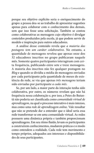 Redes e Comunidades

porque seu objetivo explícito seria o enriquecimento do
grupo: a pessoa deu-se ao trabalho de apresentar sugestões
apenas para colaborar com o conhecimento dos demais,
sem que isso fosse uma solicitação. Também se contou
como colaborativas as mensagens cujo objetivo é divulgar
conteúdos produzidos pela escola, já que podem servir de
modelo e inspiração para outros educadores.
A análise desse conteúdo revela que a maioria das
postagens tem um caráter colaborativo. No entanto, a
quantidade de mensagens revelou que apenas onze dos
32 educadores inscritos no grupo publicaram naquele
mês. Somente quatro participantes interagiram com certa frequência, publicando entre sete e treze mensagens.
A maioria dos inscritos não fez qualquer postagem no
Blog e quando se dividiu a média de mensagens enviadas
por cada participante pela quantidade de meses de existência da rede, se viu que apenas três mensagens teriam
sido enviadas por participante a cada mês.
Se, por um lado, a maior parte da interação tenha sido
colaborativa, por outro, os números revelam que não há
frequência nessa colaboração e, por isso, a Poies do Butantã não poderia ser classificada como comunidade virtual de
aprendizagem, na qual o processo interativo é mais intenso,
mas como uma rede de aprendizagem online. Vale ressaltar
que não se pretende dar a entender que o ideal seria essa
rede transformar-se em uma comunidade virtual. As redes
possuem uma dinâmica própria e também proporcionam
aprendizagens. Em seu ritmo fluído, levam os participantes
a construírem conhecimentos, mudarem práticas e o modo
como entendem a realidade. Cada rede tem movimento e
tempo próprios, adequados aos interesses e disponibilidades de seus participantes.
Cidadania Planetária 4

| 69

 