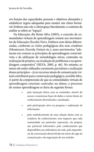 Jaciara de Sá Carvalho

em função das capacidades pessoais e objetivos almejados e
estabelecer regras adequadas para manter um clima favorável. Embora não cite o ciberespaço literalmente, o contexto da
análise se refere ao “espaço”.
Na Educação, diz Bento Silva (2005), o conceito de comunidades virtuais de aprendizagem remete aos movimentos da Educação (Escola) Nova. Embora com ideias diferenciadas, conforme as visões pedagógicas dos seus criadores
(Montessori, Decroly, Freinet etc.), esses movimentos “adotaram em comum os princípios da aprendizagem construtivista e da utilização de metodologias ativas, centradas na
realização de projetos, na resolução de problemas e na aprendizagem cooperativa” (SILVA, 2005, p. 46). No entanto, os
meios até então utilizados raramente permitiam a realização
desses princípios – já os recursos atuais de comunicação virtual contribuem para a renovação pedagógica, acredita Silva.
A partir da compreensão de que as comunidades virtuais de
aprendizagem estariam centradas no aluno, o processo
de ensino-aprendizagem se daria da seguinte forma:
•	

pela interação direta com os conteúdos, através do
acesso a numerosas bases de dados e outras fontes de
conhecimento diversificado e atualizado;

•	

pela participação ativa na pesquisa e exploração de
informação;

•	

pelo estabelecimento de uma relação direta com os
criadores do conhecimento, sem esquecer que cada
comunidade em particular representa, ela própria,
um potencial informativo pelo conhecimento que
disponibiliza aos utilizadores da rede, pela importância da conversação desenvolvida em torno do jogo da
comunicação e da negociação do seu sentido;

72 | Cidadania Planetária 4

 