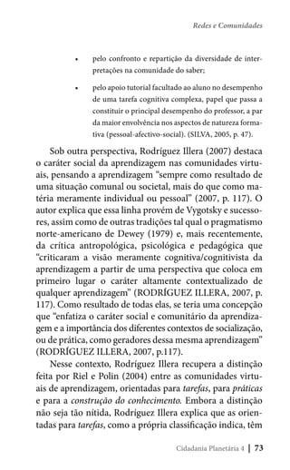 Redes e Comunidades

•	

pelo confronto e repartição da diversidade de interpretações na comunidade do saber;

•	

pelo apoio tutorial facultado ao aluno no desempenho
de uma tarefa cognitiva complexa, papel que passa a
constituir o principal desempenho do professor, a par
da maior envolvência nos aspectos de natureza formativa (pessoal-afectivo-social). (SILVA, 2005, p. 47).

Sob outra perspectiva, Rodríguez Illera (2007) destaca
o caráter social da aprendizagem nas comunidades virtuais, pensando a aprendizagem “sempre como resultado de
uma situação comunal ou societal, mais do que como matéria meramente individual ou pessoal” (2007, p. 117). O
autor explica que essa linha provém de Vygotsky e sucessores, assim como de outras tradições tal qual o pragmatismo
norte-americano de Dewey (1979) e, mais recentemente,
da crítica antropológica, psicológica e pedagógica que
“criticaram a visão meramente cognitiva/cognitivista da
aprendizagem a partir de uma perspectiva que coloca em
primeiro lugar o caráter altamente contextualizado de
qualquer aprendizagem” (RODRÍGUEZ ILLERA, 2007, p.
117). Como resultado de todas elas, se teria uma concepção
que “enfatiza o caráter social e comunitário da aprendizagem e a importância dos diferentes contextos de socialização,
ou de prática, como geradores dessa mesma aprendizagem”
(RODRÍGUEZ ILLERA, 2007, p.117).
Nesse contexto, Rodríguez Illera recupera a distinção
feita por Riel e Polin (2004) entre as comunidades virtuais de aprendizagem, orientadas para tarefas, para práticas
e para a construção do conhecimento. Embora a distinção
não seja tão nítida, Rodríguez Illera explica que as orientadas para tarefas, como a própria classificação indica, têm
Cidadania Planetária 4

| 73

 