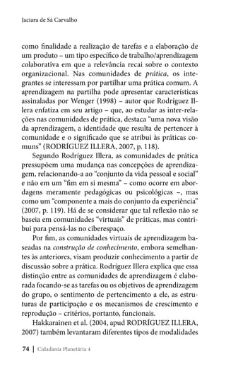 Jaciara de Sá Carvalho

como finalidade a realização de tarefas e a elaboração de
um produto – um tipo específico de trabalho/aprendizagem
colaborativa em que a relevância recai sobre o contexto
organizacional. Nas comunidades de prática, os integrantes se interessam por partilhar uma prática comum. A
aprendizagem na partilha pode apresentar características
assinaladas por Wenger (1998) – autor que Rodríguez Illera enfatiza em seu artigo – que, ao estudar as inter-relações nas comunidades de prática, destaca “uma nova visão
da aprendizagem, a identidade que resulta de pertencer à
comunidade e o significado que se atribui às práticas comuns” (RODRÍGUEZ ILLERA, 2007, p. 118).
Segundo Rodríguez Illera, as comunidades de prática
pressupõem uma mudança nas concepções de aprendizagem, relacionando-a ao “conjunto da vida pessoal e social”
e não em um “fim em si mesma” – como ocorre em abordagens meramente pedagógicas ou psicológicas –, mas
como um “componente a mais do conjunto da experiência”
(2007, p. 119). Há de se considerar que tal reflexão não se
baseia em comunidades “virtuais” de práticas, mas contribui para pensá-las no ciberespaço.
Por fim, as comunidades virtuais de aprendizagem baseadas na construção de conhecimento, embora semelhantes às anteriores, visam produzir conhecimento a partir de
discussão sobre a prática. Rodríguez Illera explica que essa
distinção entre as comunidades de aprendizagem é elaborada focando-se as tarefas ou os objetivos de aprendizagem
do grupo, o sentimento de pertencimento a ele, as estruturas de participação e os mecanismos de crescimento e
reprodução – critérios, portanto, funcionais.
Hakkarainen et al. (2004, apud RODRÍGUEZ ILLERA,
2007) também levantaram diferentes tipos de modalidades
74 | Cidadania Planetária 4

 