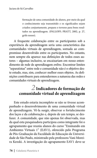 Jaciara de Sá Carvalho

formação de uma comunidade de alunos, por meio da qual
o conhecimento seja transmitido e os significados sejam
criados conjuntamente, prepara o terreno para bons resultados na aprendizagem. (PALLOFF; PRATT, 2002, p. 27,
grifo nosso).

A frequente colaboração entre os participantes sob a
experiência da aprendizagem seria uma característica das
comunidades virtuais de aprendizagem, somada ao compromisso desenvolvido entre os participantes. No entanto,
nem sempre ela aparece nas definições de todos esses autores – algumas inclusive, se encaixariam em nosso entendimento de rede de aprendizagem online. Encontrar limites
“separatistas” entre rede e comunidade não é o objetivo deste estudo, mas, sim, conhecer melhor esses objetos. As definições contribuem para entendermos a natureza das redes e
comunidades virtuais de aprendizagem.

2 Indicadores de formação de

comunidade virtual de aprendizagem
Este estudo estaria incompleto se não se tivesse acompanhado o desenvolvimento de uma comunidade virtual
de aprendizagem. Vê-la surgir, observar o fortalecimento
dos laços e da colaboração e, depois de um tempo, se desfazer. A comunidade, que não apenas foi observada, mas
da qual esta pesquisadora participou como integrante foi o
agrupamento que reuniu alunos do curso “Ensinando em
Ambientes Virtuais 1” (EAV1), oferecido pelo Programa
de Pós-Graduação da Faculdade de Educação da Universidade de São Paulo, ministrado pela professora Vani Moreira Kenski. A investigação do agrupamento EAV1 deve-se
76 | Cidadania Planetária 4

 