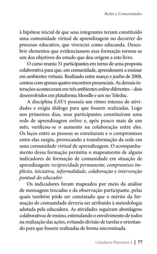 Redes e Comunidades

à hipótese inicial de que seus integrantes teriam constituído
uma comunidade virtual de aprendizagem no decorrer do
processo educativo, que vivenciei como educanda. Descobrir elementos que evidenciassem essa formação tornou-se
um dos objetivos do estudo que deu origem a este livro.
O curso reuniu 31 participantes em torno de uma proposta
colaborativa para que, em comunidade, aprendessem a ensinar
em ambientes virtuais. Realizado entre março e junho de 2008,
contou com apenas quatro encontros presenciais. As demais interações aconteceram em três ambientes online diferentes – dois
desenvolvidos em plataforma Moodle e um no Teleduc.
A disciplina EAV1 possuía um ritmo intenso de atividades e exigia diálogo para que fossem realizadas. Logo
nos primeiros dias, seus participantes constituíram uma
rede de aprendizagem online e, após pouco mais de um
mês, verificou-se o aumento na colaboração entre eles.
Os laços entre as pessoas se estreitaram e o compromisso
entre elas surgiu, provocando a transformação da rede em
uma comunidade virtual de aprendizagem. O acompanhamento dessa formação permitiu o mapeamento de alguns
indicadores de formação de comunidade em situação de
aprendizagem: reciprocidade permanente, compromisso implícito, iniciativa, informalidade, colaboração e intervenção
pontual do educador.
Os indicadores foram mapeados por meio da análise
de mensagens trocadas e da observação participante, pelas
quais também pôde ser constatado que o mérito da formação de comunidade deveria ser atribuído à metodologia
adotada pela educadora. As atividades seguiram abordagens
colaborativas de ensino, estimulando o envolvimento de todos
na realização das ações, evitando divisão de tarefas e orientando para que fossem realizadas de forma sincronizada.
Cidadania Planetária 4

| 77

 