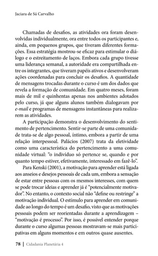 Jaciara de Sá Carvalho

Chamadas de desafios, as atividades ora foram desenvolvidas individualmente, ora entre todos os participantes e,
ainda, em pequenos grupos, que tiveram diferentes formações. Essa estratégia mostrou-se eficaz para estimular o diálogo e o estreitamento de laços. Embora cada grupo tivesse
uma liderança semanal, a autoridade era compartilhada entre os integrantes, que tiveram papéis ativos e desenvolveram
ações coordenadas para concluir os desafios. A quantidade
de mensagens trocadas durante o curso é um dos dados que
revela a formação de comunidade. Em quatro meses, foram
mais de mil e quinhentas apenas nos ambientes adotados
pelo curso, já que alguns alunos também dialogavam por
e-mail e programas de mensagens instantâneas para realizarem as atividades.
A participação demonstra o desenvolvimento do sentimento de pertencimento. Sentir-se parte de uma comunidade trata-se de algo pessoal, íntimo, embora a partir de uma
relação interpessoal. Palácios (2007) trata da eletividade
como uma característica do pertencimento a uma comunidade virtual: “o indivíduo só pertence se, quando e por
quanto tempo estiver, efetivamente, interessado em fazê-lo”.
Para Kenski (2001), a motivação para aprender está ligada
aos anseios e desejos pessoais de cada um, embora a sensação
de estar entre pessoas com os mesmos interesses, com quem
se pode trocar ideias e aprender já é “potencialmente motivador”. No entanto, o contexto social não “define ou restringe” a
motivação individual. O estímulo para aprender em comunidade ao longo do tempo é um desafio, visto que as motivações
pessoais podem ser reorientadas durante a aprendizagem –
“motivação é processo”. Por isso, é possível entender porque
durante o curso algumas pessoas mostravam-se mais participativas em alguns momentos e em outros quase ausentes.
78 | Cidadania Planetária 4

 