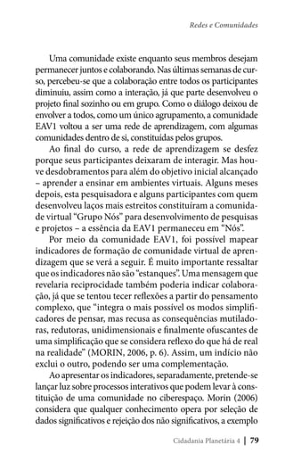Redes e Comunidades

Uma comunidade existe enquanto seus membros desejam
permanecer juntos e colaborando. Nas últimas semanas de curso, percebeu-se que a colaboração entre todos os participantes
diminuiu, assim como a interação, já que parte desenvolveu o
projeto final sozinho ou em grupo. Como o diálogo deixou de
envolver a todos, como um único agrupamento, a comunidade
EAV1 voltou a ser uma rede de aprendizagem, com algumas
comunidades dentro de si, constituídas pelos grupos.
Ao final do curso, a rede de aprendizagem se desfez
porque seus participantes deixaram de interagir. Mas houve desdobramentos para além do objetivo inicial alcançado
– aprender a ensinar em ambientes virtuais. Alguns meses
depois, esta pesquisadora e alguns participantes com quem
desenvolveu laços mais estreitos constituíram a comunidade virtual “Grupo Nós” para desenvolvimento de pesquisas
e projetos – a essência da EAV1 permaneceu em “Nós”.
Por meio da comunidade EAV1, foi possível mapear
indicadores de formação de comunidade virtual de aprendizagem que se verá a seguir. É muito importante ressaltar
que os indicadores não são “estanques”. Uma mensagem que
revelaria reciprocidade também poderia indicar colaboração, já que se tentou tecer reflexões a partir do pensamento
complexo, que “integra o mais possível os modos simplificadores de pensar, mas recusa as consequências mutiladoras, redutoras, unidimensionais e finalmente ofuscantes de
uma simplificação que se considera reflexo do que há de real
na realidade” (MORIN, 2006, p. 6). Assim, um indício não
exclui o outro, podendo ser uma complementação.
Ao apresentar os indicadores, separadamente, pretende-se
lançar luz sobre processos interativos que podem levar à constituição de uma comunidade no ciberespaço. Morin (2006)
considera que qualquer conhecimento opera por seleção de
dados significativos e rejeição dos não significativos, a exemplo
Cidadania Planetária 4

| 79

 