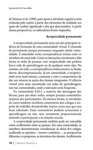 Jaciara de Sá Carvalho

de Moreno et al. (1999), para quem a atividade cognitiva seria
realizada pelo sujeito a partir dos elementos da realidade aos
quais ele confere significado e dos que desconsidera. A partir
dessas perspectivas, os indicadores foram mapeados.
Reciprocidade permanente
A reciprocidade permanente seria um dos principais indícios de formação de uma comunidade virtual. É chamada
de permanente porque permanece enquanto existir comunidade. É entendida como correspondência mútua entre os
membros de uma rede. Como as interações estruturam e dão
forma às redes de pessoas, sem reciprocidade não poderia
haver rede de aprendizagem ou de qualquer outro tipo. No
entanto, em rede, a correspondência mútua mostra-se fluída,
aberta, descompromissada. Já em comunidade, a reciprocidade seria mais intensa, constante e com o compromisso de
dar um retorno às ações dos demais integrantes. O silêncio
virtual seria mais encontrado nas redes de aprendizagem,
não nas comunidades, onde a interação seria frequente.
Na comunidade EAV1, a maioria das mensagens dos
fóruns, para não dizer todas, sempre possuía comentário/
resposta dos participantes. Da mesma forma, as atividades
do curso também recebiam comentários dos colegas a respeito do trabalho desenvolvido, muitas vezes sem que isso
fosse solicitado. Esses comentários podiam acrescentar à
aprendizagem ou não, mas certamente proporcionavam
estímulo à participação e às relações sociais.
A reciprocidade permanente também pode ser entendida
como acolhimento entre as pessoas. Em uma comunidade, os
membros demonstrariam consideração às ideias dos colegas,
acolhendo as opiniões – mesmo contrárias –, as perspectivas
diferentes, as propostas, as iniciativas dos demais. Acolhimento
80 | Cidadania Planetária 4

 