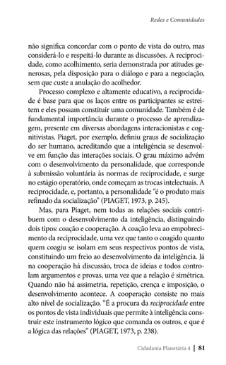 Redes e Comunidades

não significa concordar com o ponto de vista do outro, mas
considerá-lo e respeitá-lo durante as discussões. A reciprocidade, como acolhimento, seria demonstrada por atitudes generosas, pela disposição para o diálogo e para a negociação,
sem que custe a anulação do acolhedor.
Processo complexo e altamente educativo, a reciprocidade é base para que os laços entre os participantes se estreitem e eles possam constituir uma comunidade. Também é de
fundamental importância durante o processo de aprendizagem, presente em diversas abordagens interacionistas e cognitivistas. Piaget, por exemplo, definiu graus de socialização
do ser humano, acreditando que a inteligência se desenvolve em função das interações sociais. O grau máximo advém
com o desenvolvimento da personalidade, que corresponde
à submissão voluntária às normas de reciprocidade, e surge
no estágio operatório, onde começam as trocas intelectuais. A
reciprocidade, e, portanto, a personalidade “é o produto mais
refinado da socialização” (PIAGET, 1973, p. 245).
Mas, para Piaget, nem todas as relações sociais contribuem com o desenvolvimento da inteligência, distinguindo
dois tipos: coação e cooperação. A coação leva ao empobrecimento da reciprocidade, uma vez que tanto o coagido quanto
quem coagiu se isolam em seus respectivos pontos de vista,
constituindo um freio ao desenvolvimento da inteligência. Já
na cooperação há discussão, troca de ideias e todos controlam argumentos e provas, uma vez que a relação é simétrica.
Quando não há assimetria, repetição, crença e imposição, o
desenvolvimento acontece. A cooperação consiste no mais
alto nível de socialização. “É a procura da reciprocidade entre
os pontos de vista individuais que permite à inteligência construir este instrumento lógico que comanda os outros, e que é
a lógica das relações” (PIAGET, 1973, p. 238).
Cidadania Planetária 4

| 81

 