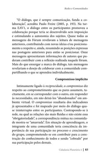 Redes e Comunidades

“O diálogo, que é sempre comunicação, funda a colaboração”, acredita Paulo Freire (2005, p. 193). Na turma EAV1, o diálogo entre os participantes promoveu a
colaboração porque teria se desenvolvido sem imposição
e estimulando a autonomia dos sujeitos. Quase todas as
mensagens do Fórum revelavam a leitura de mensagens
anteriores, contribuindo com novas ideias e/ou posicionamento a respeito e, ainda, resumindo as posições expressas
nas postagens anteriores para então se posicionar. Onze
mensagens apresentaram informações de autores que puderam contribuir com a reflexão realizada naquele fórum.
Mais do que enxergar a marca do diálogo, tais mensagens
revelariam o desejo de colaborar com a comunidade compartilhando o que se aprendeu individualmente.
Compromisso implícito
Intimamente ligado à reciprocidade, o compromisso diz
respeito ao comprometimento que os pares assumem, tacitamente, em se corresponder com o outro, em responder
às necessidades, em não deixá-los “abandonados” em ambiente virtual. O compromisso resultaria dos indicadores
já apresentados e foi mapeado por meio do diálogo quase ininterrupto entre os participantes. Contrapondo-se à
rede, na qual as relações são mais fluidas e não existe essa
“obrigatoriedade”, a correspondência mútua na comunidade mostra-se “amarrada”. Em situação de aprendizagem, o
integrante de uma comunidade teria consciência da importância de sua participação no processo e crescimento
do grupo, comprometendo-se em contribuir para a construção do conhecimento de todos e sendo “cobrado” por
sua participação pelos demais. 
Cidadania Planetária 4

| 83

 
