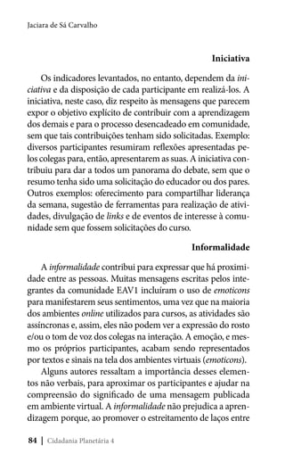 Jaciara de Sá Carvalho

Iniciativa
Os indicadores levantados, no entanto, dependem da iniciativa e da disposição de cada participante em realizá-los. A
iniciativa, neste caso, diz respeito às mensagens que parecem
expor o objetivo explícito de contribuir com a aprendizagem
dos demais e para o processo desencadeado em comunidade,
sem que tais contribuições tenham sido solicitadas. Exemplo:
diversos participantes resumiram reflexões apresentadas pelos colegas para, então, apresentarem as suas. A iniciativa contribuiu para dar a todos um panorama do debate, sem que o
resumo tenha sido uma solicitação do educador ou dos pares.
Outros exemplos: oferecimento para compartilhar liderança
da semana, sugestão de ferramentas para realização de atividades, divulgação de links e de eventos de interesse à comunidade sem que fossem solicitações do curso.
Informalidade
A informalidade contribui para expressar que há proximidade entre as pessoas. Muitas mensagens escritas pelos integrantes da comunidade EAV1 incluíram o uso de emoticons
para manifestarem seus sentimentos, uma vez que na maioria
dos ambientes online utilizados para cursos, as atividades são
assíncronas e, assim, eles não podem ver a expressão do rosto
e/ou o tom de voz dos colegas na interação. A emoção, e mesmo os próprios participantes, acabam sendo representados
por textos e sinais na tela dos ambientes virtuais (emoticons).
Alguns autores ressaltam a importância desses elementos não verbais, para aproximar os participantes e ajudar na
compreensão do significado de uma mensagem publicada
em ambiente virtual. A informalidade não prejudica a aprendizagem porque, ao promover o estreitamento de laços entre
84 | Cidadania Planetária 4

 
