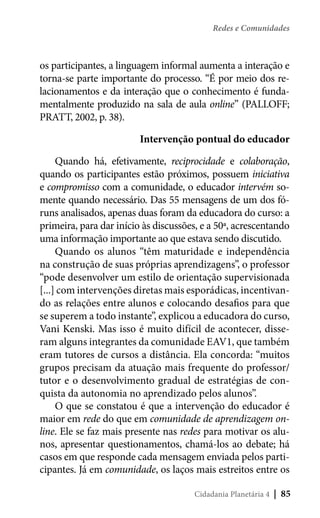 Redes e Comunidades

os participantes, a linguagem informal aumenta a interação e
torna-se parte importante do processo. “É por meio dos relacionamentos e da interação que o conhecimento é fundamentalmente produzido na sala de aula online” (PALLOFF;
PRATT, 2002, p. 38).
Intervenção pontual do educador
Quando há, efetivamente, reciprocidade e colaboração,
quando os participantes estão próximos, possuem iniciativa
e compromisso com a comunidade, o educador intervém somente quando necessário. Das 55 mensagens de um dos fóruns analisados, apenas duas foram da educadora do curso: a
primeira, para dar início às discussões, e a 50ª, acrescentando
uma informação importante ao que estava sendo discutido.
Quando os alunos “têm maturidade e independência
na construção de suas próprias aprendizagens”, o professor
“pode desenvolver um estilo de orientação supervisionada
[...] com intervenções diretas mais esporádicas, incentivando as relações entre alunos e colocando desafios para que
se superem a todo instante”, explicou a educadora do curso,
Vani Kenski. Mas isso é muito difícil de acontecer, disseram alguns integrantes da comunidade EAV1, que também
eram tutores de cursos a distância. Ela concorda: “muitos
grupos precisam da atuação mais frequente do professor/
tutor e o desenvolvimento gradual de estratégias de conquista da autonomia no aprendizado pelos alunos”.
O que se constatou é que a intervenção do educador é
maior em rede do que em comunidade de aprendizagem online. Ele se faz mais presente nas redes para motivar os alunos, apresentar questionamentos, chamá-los ao debate; há
casos em que responde cada mensagem enviada pelos participantes. Já em comunidade, os laços mais estreitos entre os
Cidadania Planetária 4

| 85

 