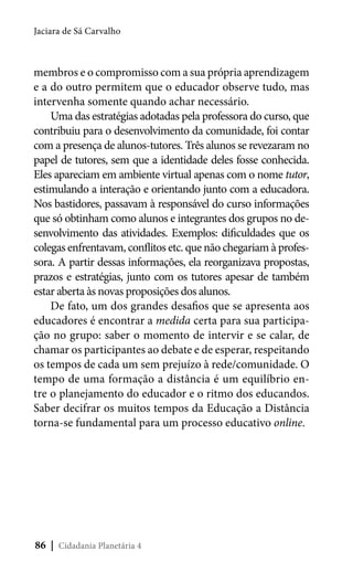 Jaciara de Sá Carvalho

membros e o compromisso com a sua própria aprendizagem
e a do outro permitem que o educador observe tudo, mas
intervenha somente quando achar necessário.
Uma das estratégias adotadas pela professora do curso, que
contribuiu para o desenvolvimento da comunidade, foi contar
com a presença de alunos-tutores. Três alunos se revezaram no
papel de tutores, sem que a identidade deles fosse conhecida.
Eles apareciam em ambiente virtual apenas com o nome tutor,
estimulando a interação e orientando junto com a educadora.
Nos bastidores, passavam à responsável do curso informações
que só obtinham como alunos e integrantes dos grupos no desenvolvimento das atividades. Exemplos: dificuldades que os
colegas enfrentavam, conflitos etc. que não chegariam à professora. A partir dessas informações, ela reorganizava propostas,
prazos e estratégias, junto com os tutores apesar de também
estar aberta às novas proposições dos alunos.
De fato, um dos grandes desafios que se apresenta aos
educadores é encontrar a medida certa para sua participação no grupo: saber o momento de intervir e se calar, de
chamar os participantes ao debate e de esperar, respeitando
os tempos de cada um sem prejuízo à rede/comunidade. O
tempo de uma formação a distância é um equilíbrio entre o planejamento do educador e o ritmo dos educandos.
Saber decifrar os muitos tempos da Educação a Distância
torna-se fundamental para um processo educativo online.

86 | Cidadania Planetária 4

 