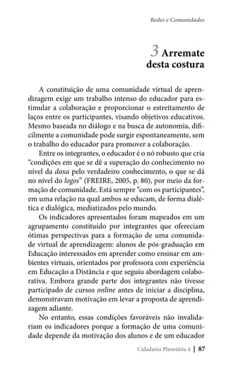 Redes e Comunidades

3 Arremate

desta costura
A constituição de uma comunidade virtual de aprendizagem exige um trabalho intenso do educador para estimular a colaboração e proporcionar o estreitamento de
laços entre os participantes, visando objetivos educativos.
Mesmo baseada no diálogo e na busca de autonomia, dificilmente a comunidade pode surgir espontaneamente, sem
o trabalho do educador para promover a colaboração.
Entre os integrantes, o educador é o nó robusto que cria
“condições em que se dê a superação do conhecimento no
nível da doxa pelo verdadeiro conhecimento, o que se dá
no nível do logos” (FREIRE, 2005, p. 80), por meio da formação de comunidade. Está sempre “com os participantes”,
em uma relação na qual ambos se educam, de forma dialética e dialógica, mediatizados pelo mundo.
Os indicadores apresentados foram mapeados em um
agrupamento constituído por integrantes que ofereciam
ótimas perspectivas para a formação de uma comunidade virtual de aprendizagem: alunos de pós-graduação em
Educação interessados em aprender como ensinar em ambientes virtuais, orientados por professora com experiência
em Educação a Distância e que seguiu abordagem colaborativa. Embora grande parte dos integrantes não tivesse
participado de cursos online antes de iniciar a disciplina,
demonstravam motivação em levar a proposta de aprendizagem adiante.
No entanto, essas condições favoráveis não invalidariam os indicadores porque a formação de uma comunidade depende da motivação dos alunos e de um educador
Cidadania Planetária 4

| 87

 