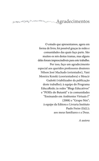 Agradecimentos

O estudo que apresentamos, agora em
forma de livro, foi possível graças às redes e
comunidades das quais faço parte. São
muitos os nós destas tramas, mas alguns
deles foram imprescindíveis para este trabalho.
Por isso, faço um agradecimento
especial aos queridos professores doutores
Nílson José Machado (orientador), Vani
Moreira Kenski (coorientadora) e Moacir
Gadotti (viabilizador da publicação
deste trabalho); à equipe do Programa
EducaRede; às redes “Blogs Educativos”
e “POIEs do Butantã” e às comunidades
“Ensinando em Ambientes Virtuais I”
(2008) e “Grupo Nós”;
à equipe da Editora e Livraria Instituto
Paulo Freire (Ed,L);
aos meus familiares e a Deus.
A autora

 