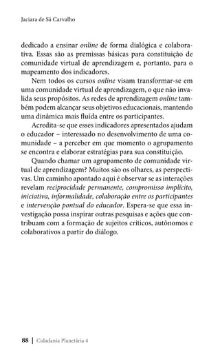 Jaciara de Sá Carvalho

dedicado a ensinar online de forma dialógica e colaborativa. Essas são as premissas básicas para constituição de
comunidade virtual de aprendizagem e, portanto, para o
mapeamento dos indicadores.
Nem todos os cursos online visam transformar-se em
uma comunidade virtual de aprendizagem, o que não invalida seus propósitos. As redes de aprendizagem online também podem alcançar seus objetivos educacionais, mantendo
uma dinâmica mais fluída entre os participantes.
Acredita-se que esses indicadores apresentados ajudam
o educador – interessado no desenvolvimento de uma comunidade – a perceber em que momento o agrupamento
se encontra e elaborar estratégias para sua constituição.
Quando chamar um agrupamento de comunidade virtual de aprendizagem? Muitos são os olhares, as perspectivas. Um caminho apontado aqui é observar se as interações
revelam reciprocidade permanente, compromisso implícito,
iniciativa, informalidade, colaboração entre os participantes
e intervenção pontual do educador. Espera-se que essa investigação possa inspirar outras pesquisas e ações que contribuam com a formação de sujeitos críticos, autônomos e
colaborativos a partir do diálogo.

88 | Cidadania Planetária 4

 