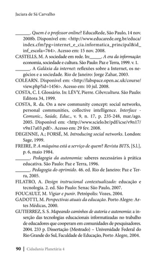 Jaciara de Sá Carvalho

______. Quem é o professor online? EducaRede, São Paulo, 14 nov.
2008b. Disponível em: <http://www.educarede.org.br/educa/
index.cfm?pg=internet_e_cia.informatica_principal&id_
inf_escola=764>. Acesso em: 15 nov. 2008.
CASTELLS, M. A sociedade em rede. In:_____. A era da informação:
economia, sociedade e cultura. São Paulo: Paz e Terra, 1999. v. 1.
______. A Galáxia da internet: reflexões sobre a Internet, os negócios e a sociedade. Rio de Janeiro: Jorge Zahar, 2003.
COLEARN. Disponível em: <http://labspace.open.ac.uk/course/
view.php?id=1456>. Acesso em: 10 jul. 2008.
COSTA, C. I. Glossário. In: LÉVY, Pierre. Cibercultura. São Paulo:
Editora 34, 1999.
COSTA, R. da. On a new community concept: social networks,
personal communities, collective intelligence. Interface Comunic., Saúde, Educ., v. 9, n. 17, p. 235-248, mar./ago.
2005. Disponível em: <http://www.scielo.br/pdf/icse/v9n17/
v9n17a03.pdf>. Acesso em: 29 fev. 2008.
DEGENNE, A.; FORSÉ, M. Introducing social networks. London:
Sage, 1999.
FREIRE, P. A máquina está a serviço de quem? Revista BITS, [S.l.],
p. 6, maio 1984.
______. Pedagogia da autonomia: saberes necessários à prática
educativa. São Paulo: Paz e Terra, 1996.
______. Pedagogia do oprimido. 46. ed. Rio de Janeiro: Paz e Terra, 2005.
FILATRO, A. Design instrucional contextualizado: educação e
tecnologia. 2. ed. São Paulo: Senac São Paulo, 2007.
FOUCAULT, M. Vigiar e punir. Petrópolis: Vozes, 2004.
GADOTTI, M. Perspectivas atuais da educação. Porto Alegre: Artes Médicas, 2000.
GUTIERREZ, S. S. Mapeando caminhos de autoria e autonomia: a inserção das tecnologias educacionais informatizadas no trabalho
de educadores que cooperam em comunidades de pesquisadores.
2004. 233 p. Dissertação (Mestrado) – Universidade Federal do
Rio Grande do Sul, Faculdade de Educação, Porto Alegre, 2004.
90 | Cidadania Planetária 4

 