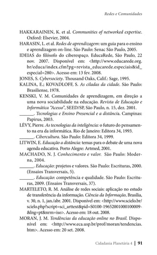 Redes e Comunidades

HAKKARAINEN, K. et al. Communities of networked expertise.
Oxford: Elsevier, 2004.
HARASIN, L. et al. Redes de aprendizagem: um guia para o ensino
e aprendizagem on-line. São Paulo: Senac São Paulo, 2005.
IDEIAS do filósofo do ciberespaço. EducaRede, São Paulo, 22
nov. 2007. Disponível em: <http://www.educarede.org.
br/educa/index.cfm?pg=revista_educarede.especiais&id_
especial=280>. Acesso em: 13 fev. 2008.
JONES, S. Cybersociety. Thousand Oaks, Calif.: Sage, 1995.
KALINA, E.; KOVADLOFF, S. As ciladas da cidade. São Paulo:
Brasiliense, 1978.
KENSKI, V. M. Comunidades de aprendizagem, em direção a
uma nova sociabilidade na educação. Revista de Educação e
Informática “Acesso”, SEED/SP, São Paulo, n. 15, dez. 2001.
______. Tecnologias e Ensino Presencial e a distância. Campinas:
Papirus, 2003.
LÉVY, Pierre. As tecnologias da inteligência: o futuro do pensamento na era da informática. Rio de Janeiro: Editora 34, 1993.
______. Cibercultura. São Paulo: Editora 34, 1999.
LITWIN, E. Educação a distância: temas para o debate de uma nova
agenda educativa. Porto Alegre: Artmed, 2001.
MACHADO, N. J. Conhecimento e valor. São Paulo: Moderna, 2004.
______. Educação: projetos e valores. São Paulo: Escrituras, 2000.
(Ensaios Transversais, 5).
______. Educação: competência e qualidade. São Paulo: Escrituras, 2009. (Ensaios Transversais, 37).
MARTELETO, R. M. Análise de redes sociais: aplicação no estudo
de transferência da informação. Ciência da Informação, Brasília,
v. 30, n. 1, jan./abr. 2001. Disponível em: <http://www.scielo.br/
scielo.php?script=sci_arttext&pid=S0100-19652001000100009&lng=pt&nrm=iso>. Acesso em: 18 out. 2008.
MORAN, J. M. Tendências da educação online no Brasil. Disponível em: <http://www.eca.usp.br/prof/moran/tendencias.
htm>. Acesso em: 20 set. 2008.
Cidadania Planetária 4

| 91

 