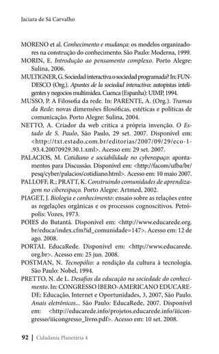 Jaciara de Sá Carvalho

MORENO et al. Conhecimento e mudança: os modelos organizadores na construção do conhecimento. São Paulo: Moderna, 1999.
MORIN, E. Introdução ao pensamento complexo. Porto Alegre:
Sulina, 2006.
MULTIGNER, G. Sociedad interactiva o sociedad programada? In: FUNDESCO (Org.). Apuntes de la sociedad interactiva: autopistas inteligentes y negocios multimidea. Cuenca (Espanha): UIMP, 1994.
MUSSO, P. A Filosofia da rede. In: PARENTE, A. (Org.). Tramas
da Rede: novas dimensões filosóficas, estéticas e políticas de
comunicação. Porto Alegre: Sulina, 2004.
NETTO, A. Criador da web critica a própria invenção. O Estado de S. Paulo, São Paulo, 29 set. 2007. Disponível em:
<http://txt.estado.com.br/editorias/2007/09/29/eco-1.93.4.20070929.30.1.xml>. Acesso em: 29 set. 2007.
PALACIOS, M. Cotidiano e sociabilidade no cyberespaço: apontamentos para Discussão. Disponível em: <http://facom/ufba/br/
pesq/cyber/palacios/cotidiano.html>. Acesso em: 10 maio 2007.
PALLOFF, R.; PRATT, K. Construindo comunidades de aprendizagem no ciberespaço. Porto Alegre: Artmed, 2002.
PIAGET, J. Biologia e conhecimento: ensaio sobre as relações entre
as regelações orgânicas e os processos cognoscitivos. Petrópolis: Vozes, 1973.
POIES do Butantã. Disponível em: <http://www.educarede.org.
br/educa/index.cfm?id_comunidade=147>. Acesso em: 12 de
ago. 2008.
PORTAL EducaRede. Disponível em: <http://www.educarede.
org.br>. Acesso em: 25 jun. 2008.
POSTMAN, N. Tecnopólio: a rendição da cultura à tecnologia.
São Paulo: Nobel, 1994.
PRETTO, N. de L. Desafios da educação na sociedade do conhecimento. In: CONGRESSO IBERO-AMERICANO EDUCAREDE: Educação, Internet e Oportunidades, 3, 2007, São Paulo.
Anais eletrônicos... São Paulo: EducaRede, 2007. Disponível
em: <http://educarede.info/projetos.educarede.info/iiicongresso/iiicongresso_livro.pdf>. Acesso em: 10 set. 2008.
92 | Cidadania Planetária 4

 