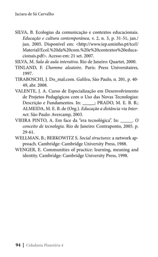 Jaciara de Sá Carvalho

SILVA, B. Ecologias da comunicação e contextos educacionais.
Educação e cultura contemporânea, v. 2, n. 3, p. 31-51, jan./
jun. 2005. Disponível em: <http://www.iep.uminho.pt/tceI/
Material/Ecol.%20da%20com.%20e%20contextos%20educacionais.pdf>. Acesso em: 21 set. 2007.
SILVA, M. Sala de aula interativa. Rio de Janeiro: Quartet, 2000.
TINLAND, F. L’homme aleatoire. Paris: Press Universitaires,
1997.
TIRABOSCHI, J. Do_mal.com. Galileu, São Paulo, n. 201, p. 4049, abr. 2008.
VALENTE, J. A. Curso de Especialização em Desenvolvimento
de Projetos Pedagógicos com o Uso das Novas Tecnologias:
Descrição e Fundamentos. In: _____; PRADO, M. E. B. B.;
ALMEIDA, M. E. B. de (Org.). Educação a distância via Internet. São Paulo: Avercamp, 2003.
VIEIRA PINTO, A. Em face da “era tecnológica”. In: _____. O
conceito de tecnologia. Rio de Janeiro: Contraponto, 2005. p.
29-61.
WELLMAN, B.; BERKOWITZ S. Social structures: a network approach. Cambridge: Cambridge University Press, 1988.
WENGER, E. Communities of practice: learning, meaning and
identity. Cambridge: Cambridge University Press, 1998.

94 | Cidadania Planetária 4

 