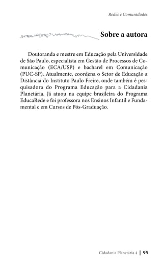 Redes e Comunidades

Sobre a autora
Doutoranda e mestre em Educação pela Universidade
de São Paulo, especialista em Gestão de Processos de Comunicação (ECA/USP) e bacharel em Comunicação
(PUC-SP). Atualmente, coordena o Setor de Educação a
Distância do Instituto Paulo Freire, onde também é pesquisadora do Programa Educação para a Cidadania
Planetária. Já atuou na equipe brasileira do Programa
EducaRede e foi professora nos Ensinos Infantil e Fundamental e em Cursos de Pós-Graduação.

Cidadania Planetária 4

| 95

 