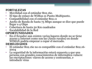 FORTALEZAS Movilidad con el estándar 802.16e. El tipo de enlace de WiMax es Punto-Multipunto. Compatibilidad con el estándar 802.11 Ancho de Banda de hasta 75 Mbps aunque se dice que puede llegar a 4 Gbps Cobertura de hasta 50 Km cuadrados Escalabilidad de la Red OPORTUNIDADES En el Ecuador aun existen varios lugares donde no se tiene acceso a Internet como son las (Áreas rurales) en donde WIMAX podría empezar a copar el mercado. DEBILIDADES El estándar 802.16e no es compatible con el estándar 802.16-2004 La seguridad de la información estará expuesta a que una persona con grandes conocimientos de informática vulnere las encriptaciones -claves de acceso y contraseñas, e introducir virus 