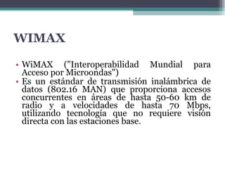 WIMAX WiMAX ("Interoperabilidad Mundial para Acceso por Microondas")  Es un estándar de transmisión inalámbrica de datos (802.16 MAN) que proporciona accesos concurrentes en áreas de hasta 50-60 km de radio y a velocidades de hasta 70 Mbps, utilizando tecnología que no requiere visión directa con las estaciones base. 