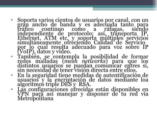 Soporta varios cientos de usuarios por canal, con un gran ancho de banda y es adecuada tanto para tráfico continuo como a ráfagas, siendo independiente de protocolo; así, transporta IP, Ethernet, ATM etc. y soporta múltiples servicios simultáneamente ofreciendo Calidad de Servicio  por lo cual resulta adecuado para voz sobre IP (VoIP), datos y vídeo. También, se contempla la posibilidad de formar redes malladas ( mesh networks ) para que los distintos usuarios se puedan comunicar entres sí, sin necesidad de tener visión directa entre ellos. En la seguridad tiene medidas de autentificación de usuarios y la encriptación de datos mediante loa algoritmos triple DES y  RSA. Las configuraciones ofrecidas están disponibles en VPN para así manejar y disponer de tu red vía Metropolitana 