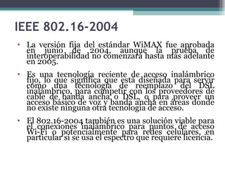 IEEE 802.16-2004 La versión fija del estándar WiMAX fue aprobada en junio de 2004, aunque la prueba de interoperabilidad no comenzará hasta más adelante en 2005. Es una tecnología reciente de acceso inalámbrico fijo, lo que significa que está diseñada para servir como una tecnología de reemplazo del DSL inalámbrico, para competir con los proveedores de cable de banda ancha o DSL, o para proveer un acceso básico de voz y banda ancha en áreas donde no existe ninguna otra tecnología de acceso.  El 802.16-2004 también es una solución viable para el conexiones inalámbrico para puntos de acceso Wi-Fi o potencialmente para redes celulares, en particular si se usa el espectro que requiere licencia. 