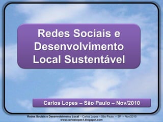 Redes Sociais e
    Desenvolvimento
    Local Sustentável


           Carlos Lopes – São Paulo – Nov/2010

Redes Sociais e Desenvolvimento Local - Carlos Lopes – São Paulo – SP – Nov/2010
                        www.carloslopes1.blogspot.com
 