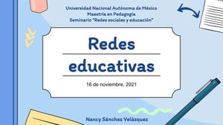 Redes
educativas
16 de noviembre, 2021
Nancy Sánchez Velázquez
Universidad Nacional Autónoma de México
Maestría en Pedagogía
Seminario “Redes sociales y educación”
 