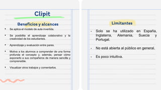 Clipit
• Se aplica el modelo de aula invertida.
• Se posibilita el aprendizaje colaborativo y la
creatividad de los estudiantes.
• Aprendizaje y evaluación entre pares.
• Motiva a los alumnos a comprender de una forma
profunda el concepto y, además, pensar cómo
exponerlo a sus compañeros de manera sencilla y
comprensible.
• Visualizar otros trabajos y comentarlos.
• Solo se ha utilizado en España,
Inglaterra, Alemania, Suecia y
Portugal.
• No está abierta al público en general.
• Es poco intuitiva.
Beneficios y alcances Limitantes
 