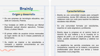 Brainly
• Es una empresa de tecnología educativa, con
sede en Cracovia, Polonia.
• Fue fundada en 2009 en Polonia por Michał
Borkowski (actual director ejecutivo), Tomasz
Kraus y Łukasz Haluch.
• El primer millón de usuarios únicos mensuales
se logró dentro de los 6 meses posteriores al
lanzamiento.
• Su misión es inspirar a los estudiantes a
compartir y explorar conocimientos en una
comunidad colaborativa.
• Brainly es una comunidad creada para compartir
conocimientos, donde 350 millones de estudiantes
colaboran codo con codo para resolver los deberes
escolares más difíciles.
• Es una comunidad formada por estudiantes,
expertos en cada asignatura y profesores.
• Brainly sigue tu progreso en el camino hacia el
dominio de una materia y te lo muestra en tu
página de perfil y en el panel principal. De este
modo, puedes establecer objetivos y celebrar tus
victorias.
• La plataforma les permite conectarse con sus
compañeros, expertos en la materia y educadores
profesionales para discutir sus temas y buscar
respuestas a sus preguntas.
Origen y desarrollo
Características
 