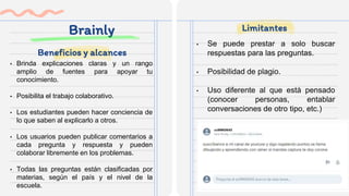 Brainly
• Brinda explicaciones claras y un rango
amplio de fuentes para apoyar tu
conocimiento.
• Posibilita el trabajo colaborativo.
• Los estudiantes pueden hacer conciencia de
lo que saben al explicarlo a otros.
• Los usuarios pueden publicar comentarios a
cada pregunta y respuesta y pueden
colaborar libremente en los problemas.
• Todas las preguntas están clasificadas por
materias, según el país y el nivel de la
escuela.
• Se puede prestar a solo buscar
respuestas para las preguntas.
• Posibilidad de plagio.
• Uso diferente al que está pensado
(conocer personas, entablar
conversaciones de otro tipo, etc.)
Beneficios y alcances
Limitantes
 