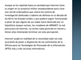 Aunque se ha repetido hasta la saciedad que Internet tiene
su origen en un proyecto militar estadounidense para crear
una red de ordenadores que uniera los centros de
investigación dedicados a labores de defensa en la década de
los 60 en los Estados Unidos y que pudiera seguir funcionando
a pesar de que alguno de sus nodos fuera destruido por un
hipotético ataque nuclear, los creadores de ARPANET, la red
precursora de Internet, no tenían nada parecido en mente y
llevan años intentando terminar con esta percepción.

Internet surgió en realidad de la necesidad cada vez más
acuciante de poner a disposición de los contratistas de la
Oficina para las Tecnologías de Procesado de la Información
(IPTO) más y más recursos informáticos.
 