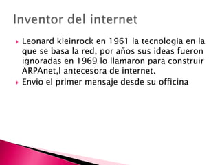    Leonard kleinrock en 1961 la tecnologia en la
    que se basa la red, por años sus ideas fueron
    ignoradas en 1969 lo llamaron para construir
    ARPAnet,l antecesora de internet.
   Envio el primer mensaje desde su officina
 